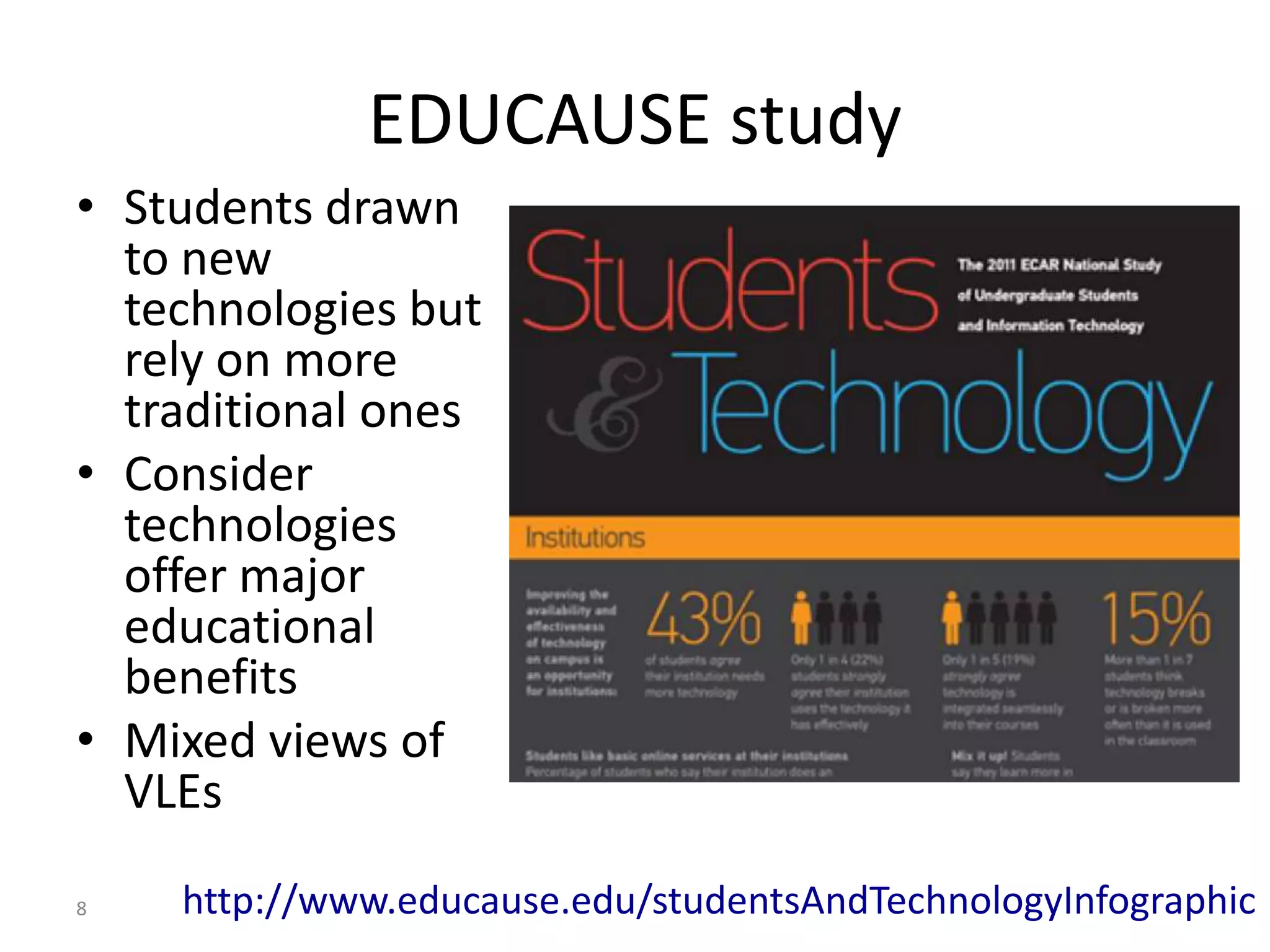 EDUCAUSE study
• Students drawn
  to new
  technologies but
  rely on more
  traditional ones
• Consider
  technologies
  offer major
  educational
  benefits
• Mixed views of
  VLEs

8   http://www.educause.edu/studentsAndTechnologyInfographic
 