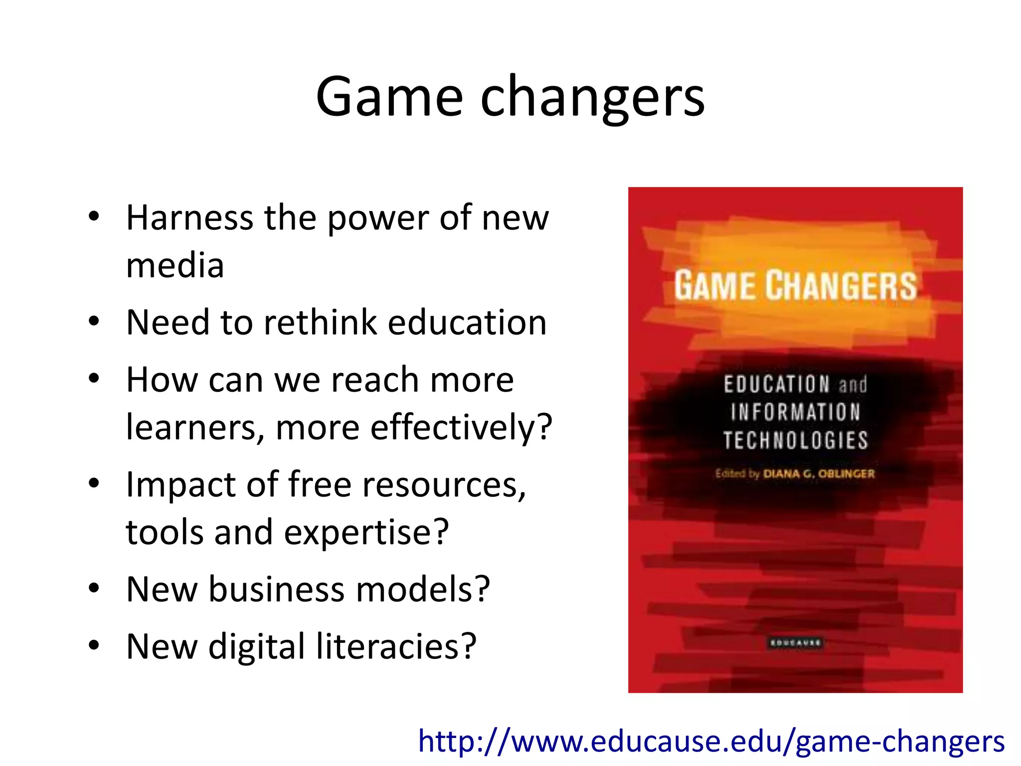 Game changers
• Harness the power of new
  media
• Need to rethink education
• How can we reach more
  learners, more effectively?
• Impact of free resources,
  tools and expertise?
• New business models?
• New digital literacies?

                    http://www.educause.edu/game-changers
 