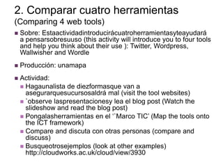 2. Comparar cuatro herramientas
(Comparing 4 web tools)
   Sobre: Estaactividadintroducirácuatroherramientasyteayudará
    a pensarsobresuuso (this activity will introduce you to four tools
    and help you think about their use ): Twitter, Wordpress,
    Wallwisher and Wordle
   Producción: unamapa
   Actividad:
     Hagaunalista de diezformasque van a
      asegurarquesucursosaldrá mal (visit the tool websites)
     `observe laspresentacionesy lea el blog post (Watch the
      slideshow and read the blog post)
     Pongalasherramientas en el „`Marco TIC‟ (Map the tools onto
      the ICT framework)
     Compare and discuta con otras personas (compare and
      discuss)
     Busqueotrosejemplos (look at other examples)
      http://cloudworks.ac.uk/cloud/view/3930
 