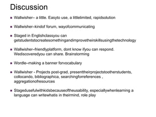 Discussion
   Wallwisher– a little. Easyto use, a littlelimited, rapidsolution

   Wallwisher–kindof forum, wayofcommunicating

   Staged in Englishclassyou can
    getstudentstocreatesomethingandimprovetheirskillsusingthetechnology

   Wallwisher–friendlyplatform, dont know ifyou can respond.
    Wediscoveredyou can share. Brainstorming

   Wordle–making a banner forvocabulary

   Wallwisher - Projects post-grad, presenttheirprojectstootherstudents,
    collocando, bibliographica, searchingforreferences ,
    aggregationofresources

   Stagedusefulwithkidsbecauseoftheusability, especiallywhenlearning a
    language can writewhatis in theirmind, role play
 