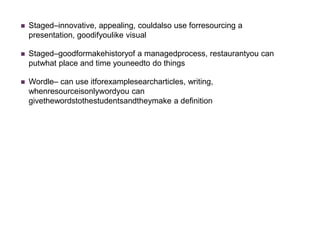    Staged–innovative, appealing, couldalso use forresourcing a
    presentation, goodifyoulike visual

   Staged–goodformakehistoryof a managedprocess, restaurantyou can
    putwhat place and time youneedto do things

   Wordle– can use itforexamplesearcharticles, writing,
    whenresourceisonlywordyou can
    givethewordstothestudentsandtheymake a definition
 