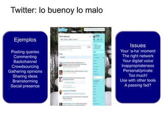 Twitter: lo buenoy lo malo


   Ejemplos
                                   Issues
 Posting queries              Your „a-ha‟ moment
  Commenting                    The right network
  Backchannel                   Your digital voice
 Crowdsourcing                 Inappropriateness
Gathering opinions              Personal/private
  Sharing ideas                    Too much!
  Brainstorming               Use with other tools
 Social presence                 A passing fad?
 