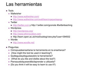Las herramientas
   Tools
     Wallwisher
       http://www.wallwisher.com/
       http://www.wallwisher.com/wall/learningepedagogy
     Twitter
       http://twitter,com y http:// twitter.com/gconole #twitterteaching
     Wordpress
       http://wordpress.org/
       http://www.e4innovation.com
       http://learn.open.ac.uk/mod/oublog/view.php?user=394932
     Wordle
       http://www.wordle.net/

   Preguntas:
     Cómopuedeenseñarse la herramienta en la enseñanza?
     (How might the tool be used in teaching?)
     Quétegustaydisgustasobre la herramienta?
     (What do you like and dislike about the tool?)
     Piensaustedqueseráfácilaprender a utilizarla?
     (Do you think it will be easy to learn to use it?)
 