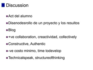 Discussion

 Act   del alumno
 Disenodesrollo     de un proyecto y los resultos
 Blog

 +ve   collaboration, creactividad, collectively
 Constructive, Authentic

 -ve   costo minimo, time todevelop
 Technicalspeak,     structureofthinking
 