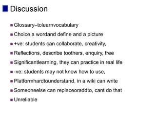 Discussion
 Glossary–tolearnvocabulary

 Choice    a wordand define and a picture
 +ve:   students can collaborate, creativity,
 Reflections,   describe toothers, enquiry, free
 Significantlearning,   they can practice in real life
 -ve:   students may not know how to use,
 Platformhardtounderstand,      in a wiki can write
 Someoneelse      can replaceoraddto, cant do that
 Unreliable
 