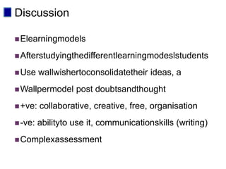 Discussion

 Elearningmodels

 Afterstudyingthedifferentlearningmodeslstudents

 Use    wallwishertoconsolidatetheir ideas, a
 Wallpermodel     post doubtsandthought
 +ve:   collaborative, creative, free, organisation
 -ve:   abilityto use it, communicationskills (writing)
 Complexassessment
 