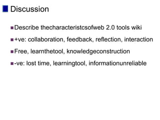 Discussion

 Describe    thecharacteristcsofweb 2.0 tools wiki
 +ve:   collaboration, feedback, reflection, interaction
 Free,   learnthetool, knowledgeconstruction
 -ve:   lost time, learningtool, informationunreliable
 