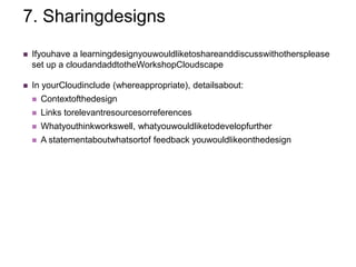 7. Sharingdesigns
   Ifyouhave a learningdesignyouwouldliketoshareanddiscusswithothersplease
    set up a cloudandaddtotheWorkshopCloudscape

   In yourCloudinclude (whereappropriate), detailsabout:
       Contextofthedesign
       Links torelevantresourcesorreferences
       Whatyouthinkworkswell, whatyouwouldliketodevelopfurther
       A statementaboutwhatsortof feedback youwouldlikeonthedesign
 