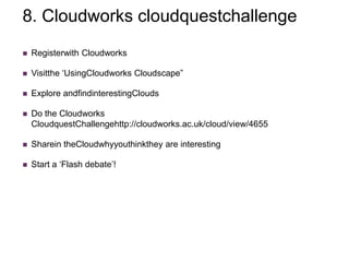 8. Cloudworks cloudquestchallenge
   Registerwith Cloudworks

   Visitthe „UsingCloudworks Cloudscape”

   Explore andfindinterestingClouds

   Do the Cloudworks
    CloudquestChallengehttp://cloudworks.ac.uk/cloud/view/4655

   Sharein theCloudwhyyouthinkthey are interesting

   Start a „Flash debate‟!
 