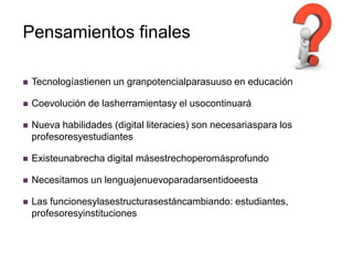 Pensamientos finales

   Tecnologíastienen un granpotencialparasuuso en educación

   Coevolución de lasherramientasy el usocontinuará

   Nueva habilidades (digital literacies) son necesariaspara los
    profesoresyestudiantes

   Existeunabrecha digital másestrechoperomásprofundo

   Necesitamos un lenguajenuevoparadarsentidoeesta

   Las funcionesylasestructurasestáncambiando: estudiantes,
    profesoresyinstituciones
 