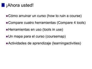 ¡Ahora usted!

 Cómo   arruinar un curso (how to ruin a course)
 Compare   cuatro herramientas (Compare 4 tools)
 Herramientas    en uso (tools in use)
 Un   mapa para el curso (coursemap)
 Actividades   de aprendizaje (learningactivities)
 