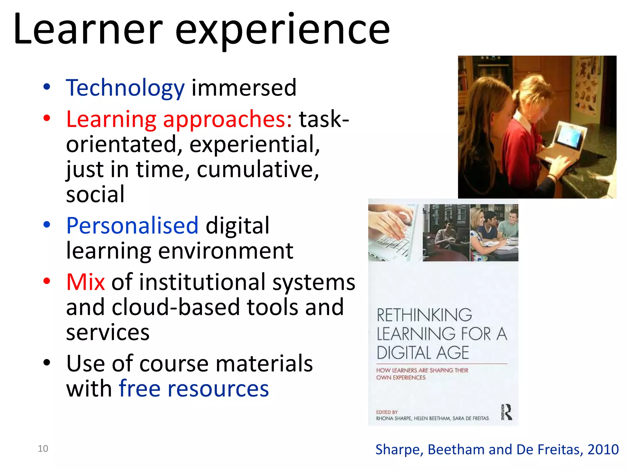 Learner experience
 • Technology immersed
 • Learning approaches: task-
   orientated, experiential,
   just in time, cumulative,
   social
 • Personalised digital
   learning environment
 • Mix of institutional systems
   and cloud-based tools and
   services
 • Use of course materials
   with free resources

 10                               Sharpe, Beetham and De Freitas, 2010
 