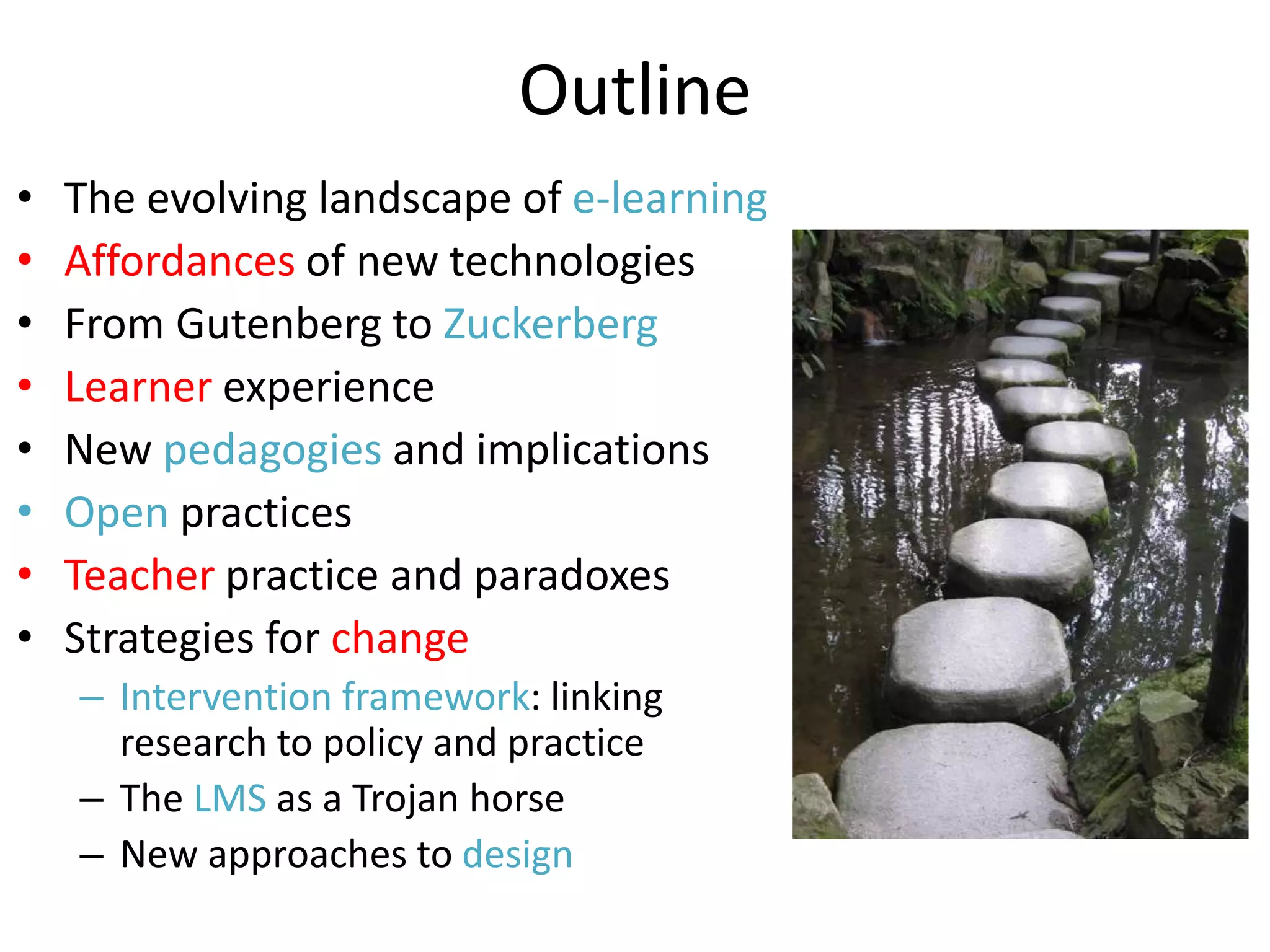 Outline
•   The evolving landscape of e-learning
•   Affordances of new technologies
•   From Gutenberg to Zuckerberg
•   Learner experience
•   New pedagogies and implications
•   Open practices
•   Teacher practice and paradoxes
•   Strategies for change
    – Intervention framework: linking
      research to policy and practice
    – The LMS as a Trojan horse
    – New approaches to design
 