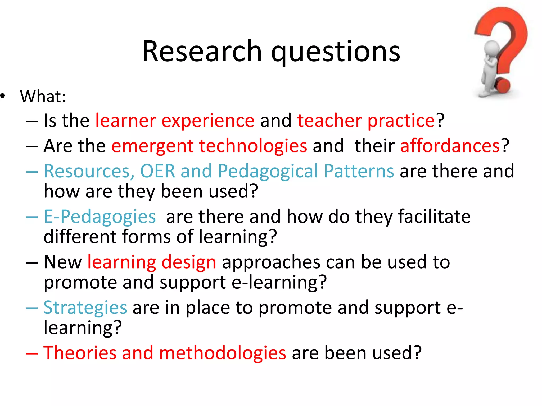 Research questions
• What:
  – Is the learner experience and teacher practice?
  – Are the emergent technologies and their affordances?
  – Resources, OER and Pedagogical Patterns are there and
    how are they been used?
  – E-Pedagogies are there and how do they facilitate
    different forms of learning?
  – New learning design approaches can be used to
    promote and support e-learning?
  – Strategies are in place to promote and support e-
    learning?
  – Theories and methodologies are been used?
 