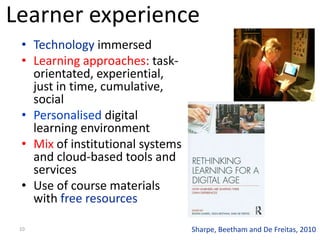 Learner experience
 • Technology immersed
 • Learning approaches: task-
   orientated, experiential,
   just in time, cumulative,
   social
 • Personalised digital
   learning environment
 • Mix of institutional systems
   and cloud-based tools and
   services
 • Use of course materials
   with free resources

 10                               Sharpe, Beetham and De Freitas, 2010
 