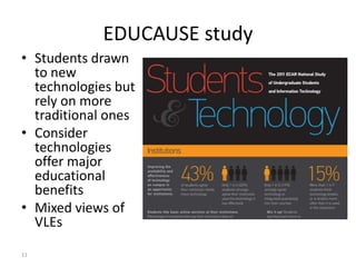 EDUCAUSE study
• Students drawn
  to new
  technologies but
  rely on more
  traditional ones
• Consider
  technologies
  offer major
  educational
  benefits
• Mixed views of
  VLEs

11
 