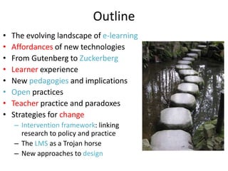 Outline
•   The evolving landscape of e-learning
•   Affordances of new technologies
•   From Gutenberg to Zuckerberg
•   Learner experience
•   New pedagogies and implications
•   Open practices
•   Teacher practice and paradoxes
•   Strategies for change
    – Intervention framework: linking
      research to policy and practice
    – The LMS as a Trojan horse
    – New approaches to design
 
