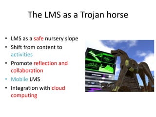 The LMS as a Trojan horse

• LMS as a safe nursery slope
• Shift from content to
  activities
• Promote reflection and
  collaboration
• Mobile LMS
• Integration with cloud
  computing
 