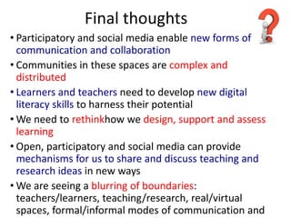 Final thoughts
• Participatory and social media enable new forms of
  communication and collaboration
• Communities in these spaces are complex and
  distributed
• Learners and teachers need to develop new digital
  literacy skills to harness their potential
• We need to rethinkhow we design, support and assess
  learning
• Open, participatory and social media can provide
  mechanisms for us to share and discuss teaching and
  research ideas in new ways
• We are seeing a blurring of boundaries:
  teachers/learners, teaching/research, real/virtual
  spaces, formal/informal modes of communication and
 