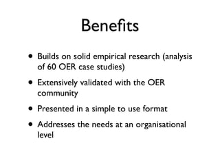 Beneﬁts
• Builds on solid empirical research (analysis
  of 60 OER case studies)
• Extensively validated with the OER
  community
• Presented in a simple to use format
• Addresses the needs at an organisational
  level
 
