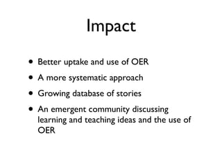 Impact
• Better uptake and use of OER
• A more systematic approach
• Growing database of stories
• An emergent community discussing
  learning and teaching ideas and the use of
  OER
 