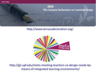 http://www.larnacadeclaration.org/




http://gti.upf.edu/metis-meeting-teachers-co-design-needs-by-
          means-of-integrated-learning-environments/
 