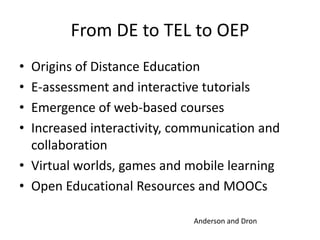 From DE to TEL to OEP
• Origins of Distance Education
• E-assessment and interactive tutorials
• Emergence of web-based courses
• Increased interactivity, communication and
  collaboration
• Virtual worlds, games and mobile learning
• Open Educational Resources and MOOCs

                             Anderson and Dron
 