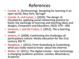 References
• Conole, G. (forthcoming), Designing for learning in an
  open world, New York: Springer
• Conole, G. and Culver, J. (2010), The design of
  Cloudworks: applying social networking practice to
  foster the exchange of learning and teaching ideas and
  designs, Computers and Education, 54(3): 679 – 692
• Jameson, J. and De Freitas, S. (2012), The e-learning
  reader
• Jenkins, H. (2009), Confronting the challenges of
  participatory culture: Media education for the 21st
  century, Mit Pr.
• Naughton, J. (2012), From Gutenberg to Zuckerberg,
  what you really need to know about the internet
• Weller, M. (2011), The digital scholar - how technology
  is changing academic practice. London, Bloomsbury
  Academic
 