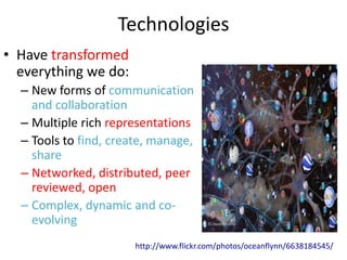 Technologies
• Have transformed
  everything we do:
  – New forms of communication
    and collaboration
  – Multiple rich representations
  – Tools to find, create, manage,
    share
  – Networked, distributed, peer
    reviewed, open
  – Complex, dynamic and co-
    evolving
                       http://www.flickr.com/photos/oceanflynn/6638184545/
 
