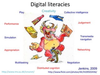 Digital literacies
                  Play               Creativity          Collective intelligence



  Performance                                                         Judgement




  Simulation                                                              Transmedia
                                                                          navigation



  Appropriation                                                      Networking




            Multitasking                                    Negotiation

                                 Distributed cognition                Jenkins, 2009
http://www.imv.au.dk/icreanet/             http://www.flickr.com/photos/r8r/4109502436/
 
