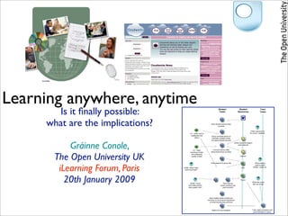 Learning anywhere, anytime
       Is it ﬁnally possible:                                               Student
                                                                             Tasks
                                                                                                       Student
                                                                                                      Resources
                                                                                                                                        Tutor
                                                                                                                                        Tasks




     what are the implications?                                    Each student selects three
                                                                           countries


                                                                                                                         Check resource ok
                                         LO – skills: how to                                                            for Level 1 students
                                          collaborate with         Group nominate person to
                                               others               eliminate multiple entries
                                                                   and agree dispute process



          Gráinne Conole,
                                                                                                 Library key skills support
                                                                                                       pack: internet


                                             LO – skills:            Find and retrieve data




      The Open University UK
                                          searching of data        about these three countries
                                           and assessing
                                           quality of data                                               Internet



                                                                   Post research to group wiki



       iLearning Forum, Paris
                                                                                                                                 What method
                                                                                                                                 used to post?
                                  DONE: What if they                                                       Wiki                Written / audio etc.
                                   need more help?




         20th January 2009               DONE: Could
                                       nominated person
                                                                                  Rest of group
                                                                               Check summary and
                                                                                                          Forum
                                                                                                                              What else could
                                                                                                                              tutor be doing?
                                       have greater role?                        post comment




                                                                 Each student posts at least one
                                                               comment on forum about experience
                                                                 of achieving learning outcomes



                                                                    Reflect on tutor feedback                                 Tutor reads comments and
                                                                                                                               gives feedback to group
 