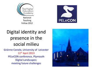 National
                Teaching
               Fellow 2012



  Digital identity and
   presence in the
     social milieu
Gráinne Conole, University of Leicester
           11th April 2013
   PELeCON conference, Plymouth
         Digital Landscapes:
      meeting future challenges
 