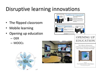 Disruptive learning innovations 
• The flipped classroom 
• Mobile learning 
• Opening up education 
– OER 
– MOOCs 
 