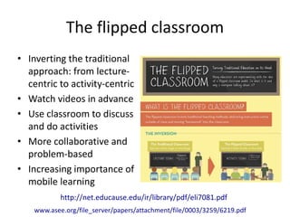 The flipped classroom 
• Inverting the traditional 
approach: from lecture-centric 
to activity-centric 
• Watch videos in advance 
• Use classroom to discuss 
and do activities 
• More collaborative and 
problem-based 
• Increasing importance of 
mobile learning 
http://net.educause.edu/ir/library/pdf/eli7081.pdf 
www.asee.org/file_server/papers/attachment/file/0003/3259/6219.pdf 
 
