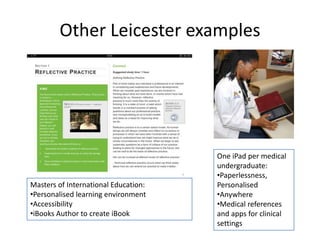 Other Leicester examples 
One iPad per medical 
undergraduate: 
•Paperlessness, 
Personalised 
•Anywhere 
•Medical references 
and apps for clinical 
settings 
Masters of International Education: 
•Personalised learning environment 
•Accessibility 
•iBooks Author to create iBook 
 