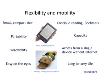 Flexibility and mobility 
Small, compact size 
Continue reading, Bookmark 
Portability Capacity 
Readability 
Easy on the eyes 
Access from a single 
device without internet 
Long battery life 
Photo by Kzeng on Flickr 
Photo by Yummy Pancake on Flickr Terese Bird 
 