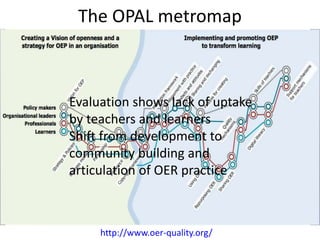 The OPAL metromap 
Evaluation shows lack of uptake 
by teachers and learners 
Shift from development to 
community building and 
articulation of OER practice 
http://www.oer-quality.org/ 
 