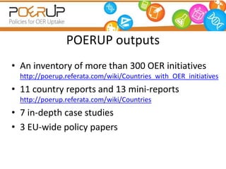 POERUP outputs 
• An inventory of more than 300 OER initiatives 
http://poerup.referata.com/wiki/Countries_with_OER_initiatives 
• 11 country reports and 13 mini-reports 
http://poerup.referata.com/wiki/Countries 
• 7 in-depth case studies 
• 3 EU-wide policy papers 
 