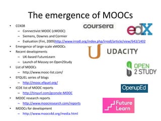 The emergence of MOOCs 
• CCK08 
– Connectivist MOOC (cMOOC) 
– Siemens, Downes and Cormier 
– Evaluation (Fini, 2009)http://www.irrodl.org/index.php/irrodl/article/view/643/1402 
• Emergence of large-scale xMOOCs 
• Recent developments 
– UK-based FutureLearn 
– Launch of Massey on Open2Study 
• List of MOOCs 
– http://www.mooc-list.com/ 
• EFQUEL series of blogs 
– http://mooc.efquel.org/ 
• ICDE list of MOOC reports 
– http://tinyurl.com/gconole-MOOC 
• MOOC research reports 
– http://www.moocresearch.com/reports 
• MOOCs for development 
– http://www.moocs4d.org/media.html 
 