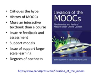• Critiques the hype 
• History of MOOCs 
• More an interactive 
textbook than a course 
• Issue re feedback and 
assessment 
• Support models 
• Issue of support large-scale 
learning 
• Degrees of openness 
http://www.parlorpress.com/invasion_of_the_moocs 
 