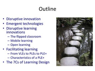 Outline 
• Disruptive innovation 
• Emergent technologies 
• Disruptive learning 
innovations 
– The flipped classroom 
– Mobile learning 
– Open learning 
• Facilitating learning 
– From VLEs to PLEs to PLE+ 
– Characteristics of a PLE+ 
• The 7Cs of Learning Design 
 