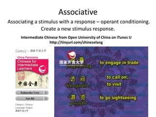 Associative 
Associating a stimulus with a response – operant conditioning. 
Create a new stimulus response. 
Intermediate Chinese from Open University of China on iTunes U 
http://tinyurl.com/chineselang 
 