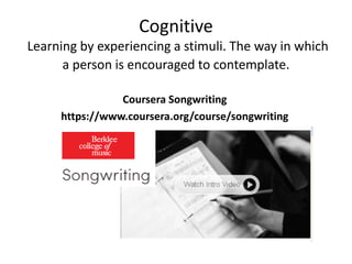 Cognitive 
Learning by experiencing a stimuli. The way in which 
a person is encouraged to contemplate. 
Coursera Songwriting 
https://www.coursera.org/course/songwriting 
 