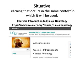 Situative 
Learning that occurs in the same context in 
which it will be used. 
Coursera Introduction to Clinical Neurology 
https://www.coursera.org/course/clinicalneurology 
 