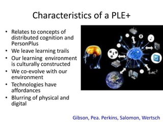 Characteristics of a PLE+ 
• Relates to concepts of 
distributed cognition and 
PersonPlus 
• We leave learning trails 
• Our learning environment 
is culturally constructed 
• We co-evolve with our 
environment 
• Technologies have 
affordances 
• Blurring of physical and 
digital 
Gibson, Pea. Perkins, Salomon, Wertsch 
 