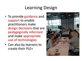 Learning Design 
• To provide guidance and 
support to enable 
practitioners make 
design decisions that are 
pedagogically informed 
and make appropriate 
use of technologies 
• Can also by learners to 
create their PLE+ 
 