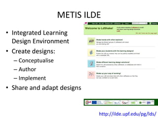 METIS ILDE 
• Integrated Learning 
Design Environment 
• Create designs: 
– Conceptualise 
– Author 
– Implement 
• Share and adapt designs 
http://ilde.upf.edu/pg/lds/ 
 