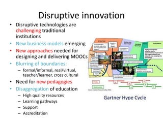 Disruptive innovation 
• Disruptive technologies are 
challenging traditional 
institutions 
• New business models emerging 
• New approaches needed for 
designing and delivering MOOCs 
• Blurring of boundaries: 
– formal/informal, real/virtual, 
teacher/learner, cross cultural 
• Need for new pedagogies 
• Disaggregation of education 
– High quality resources 
– Learning pathways 
– Support 
– Accreditation 
 