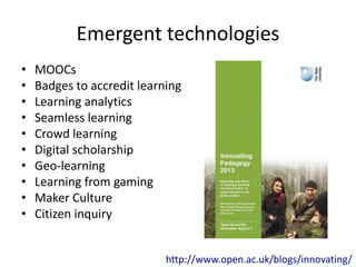 Emergent technologies 
• MOOCs 
• Badges to accredit learning 
• Learning analytics 
• Seamless learning 
• Crowd learning 
• Digital scholarship 
• Geo-learning 
• Learning from gaming 
• Maker Culture 
• Citizen inquiry 
http://www.open.ac.uk/blogs/innovating/ 
 