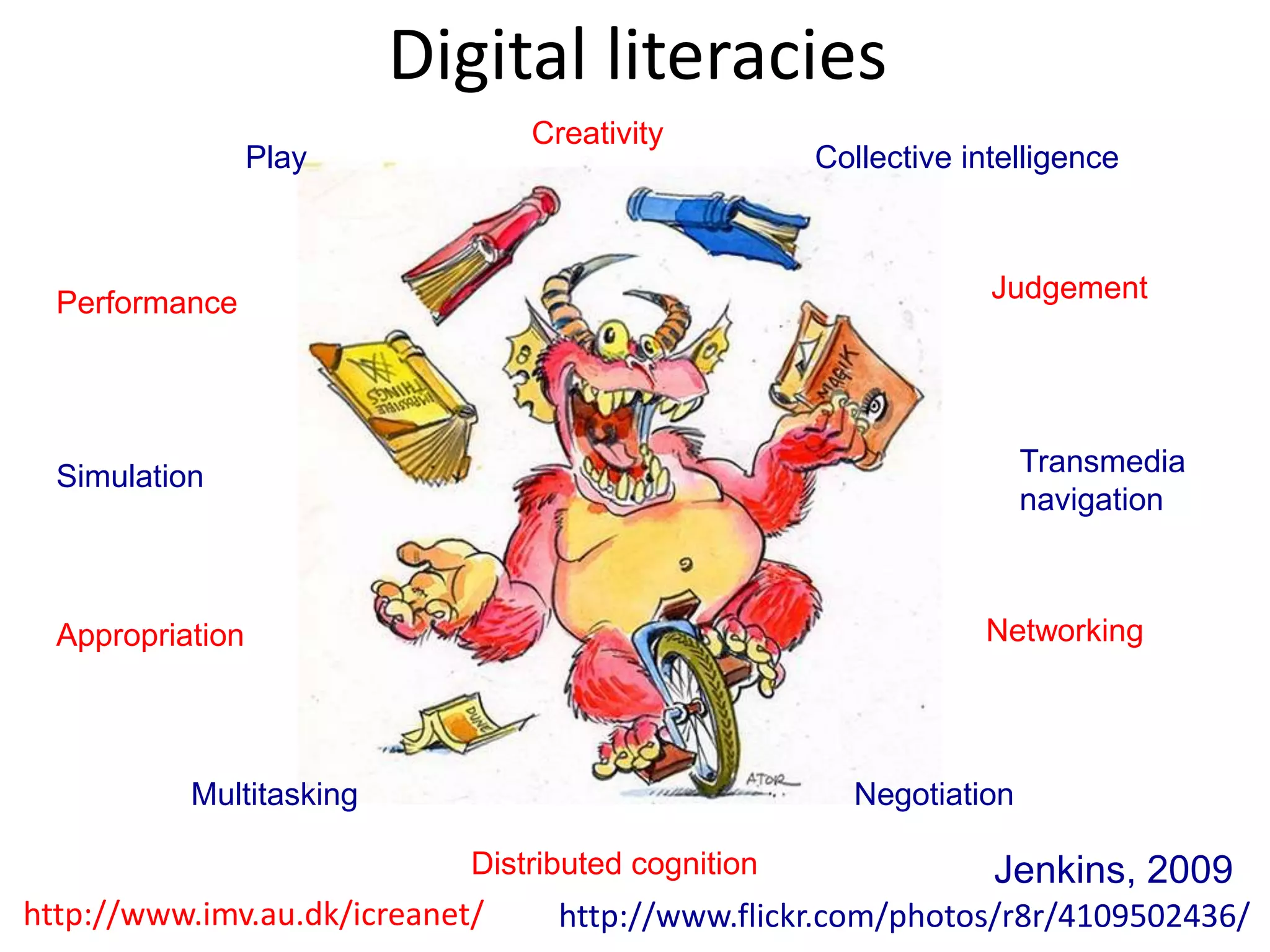 Digital literacies
                                 Creativity
                  Play                               Collective intelligence



  Performance                                                     Judgement




  Simulation                                                         Transmedia
                                                                     navigation



  Appropriation                                                  Networking




           Multitasking                                Negotiation

                             Distributed cognition                Jenkins, 2009
http://www.imv.au.dk/icreanet/     http://www.flickr.com/photos/r8r/4109502436/
 